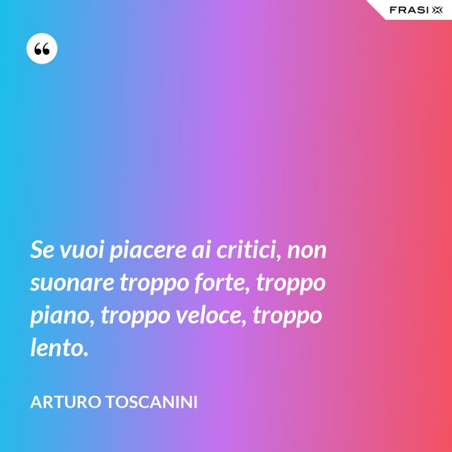 Se vuoi piacere ai critici, non suonare troppo forte, troppo piano, troppo veloce, troppo lento. - Arturo Toscanini