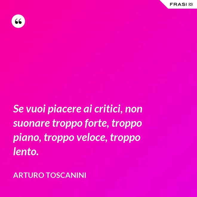 Se vuoi piacere ai critici, non suonare troppo forte, troppo piano, troppo veloce, troppo lento. - Arturo Toscanini