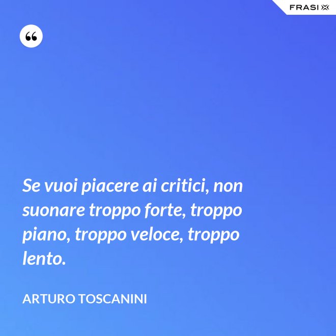 Se vuoi piacere ai critici, non suonare troppo forte, troppo piano, troppo veloce, troppo lento. - Arturo Toscanini