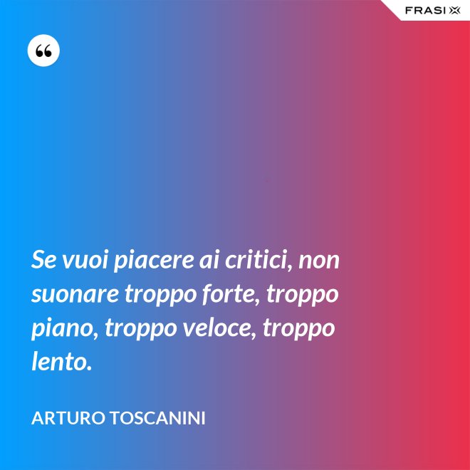 Se vuoi piacere ai critici, non suonare troppo forte, troppo piano, troppo veloce, troppo lento. - Arturo Toscanini