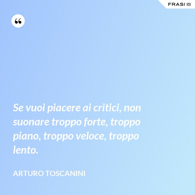 Se vuoi piacere ai critici, non suonare troppo forte, troppo piano, troppo veloce, troppo lento. - Arturo Toscanini
