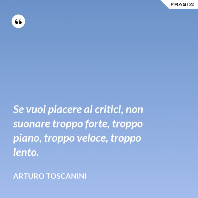 Se vuoi piacere ai critici, non suonare troppo forte, troppo piano, troppo veloce, troppo lento. - Arturo Toscanini