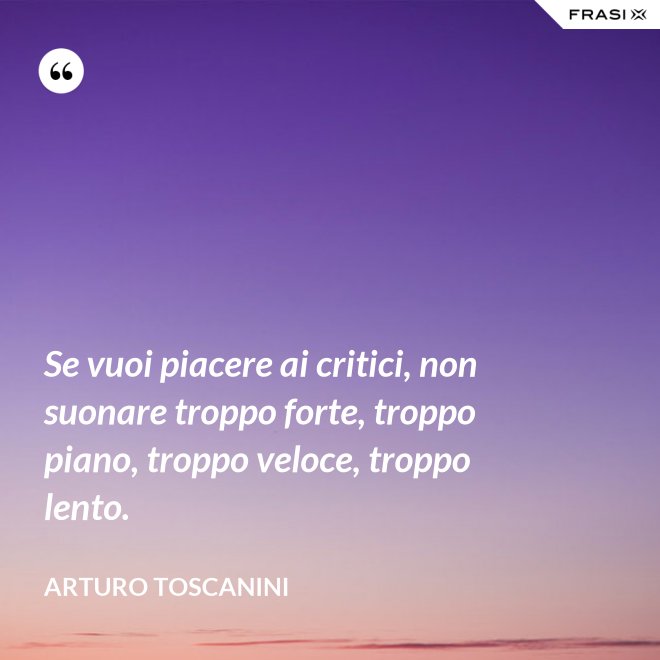 Se vuoi piacere ai critici, non suonare troppo forte, troppo piano, troppo veloce, troppo lento. - Arturo Toscanini