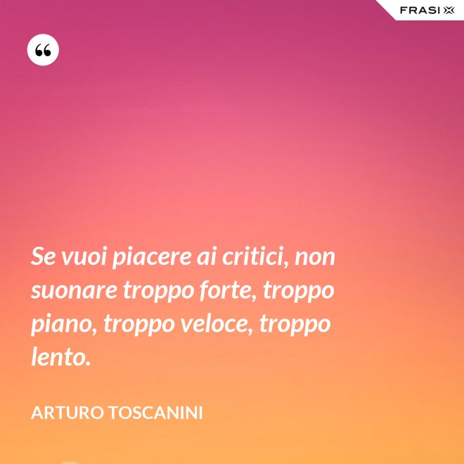 Se vuoi piacere ai critici, non suonare troppo forte, troppo piano, troppo veloce, troppo lento. - Arturo Toscanini