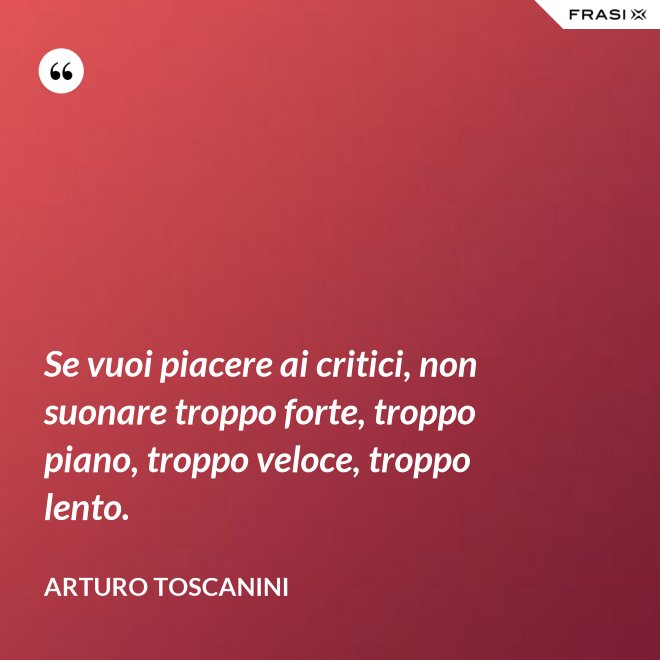 Se vuoi piacere ai critici, non suonare troppo forte, troppo piano, troppo veloce, troppo lento. - Arturo Toscanini