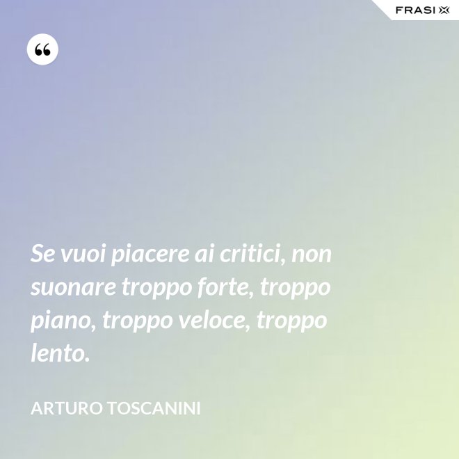 Se vuoi piacere ai critici, non suonare troppo forte, troppo piano, troppo veloce, troppo lento. - Arturo Toscanini