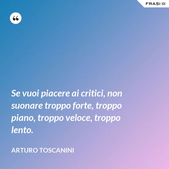 Se vuoi piacere ai critici, non suonare troppo forte, troppo piano, troppo veloce, troppo lento. - Arturo Toscanini