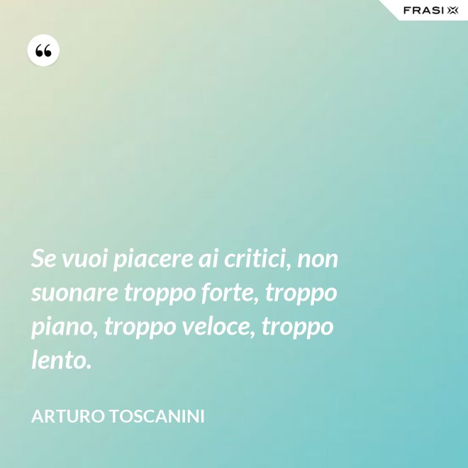 Se vuoi piacere ai critici, non suonare troppo forte, troppo piano, troppo veloce, troppo lento. - Arturo Toscanini