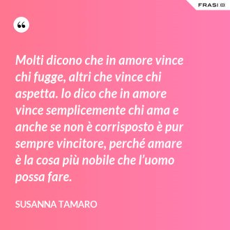 Molti dicono che in amore vince chi fugge, altri che vince chi aspetta. Io dico che in amore vince semplicemente chi ama e anche se non è corrisposto è pur sempre vincitore, perché amare è la cosa più nobile che l’uomo possa fare. - Susanna Tamaro