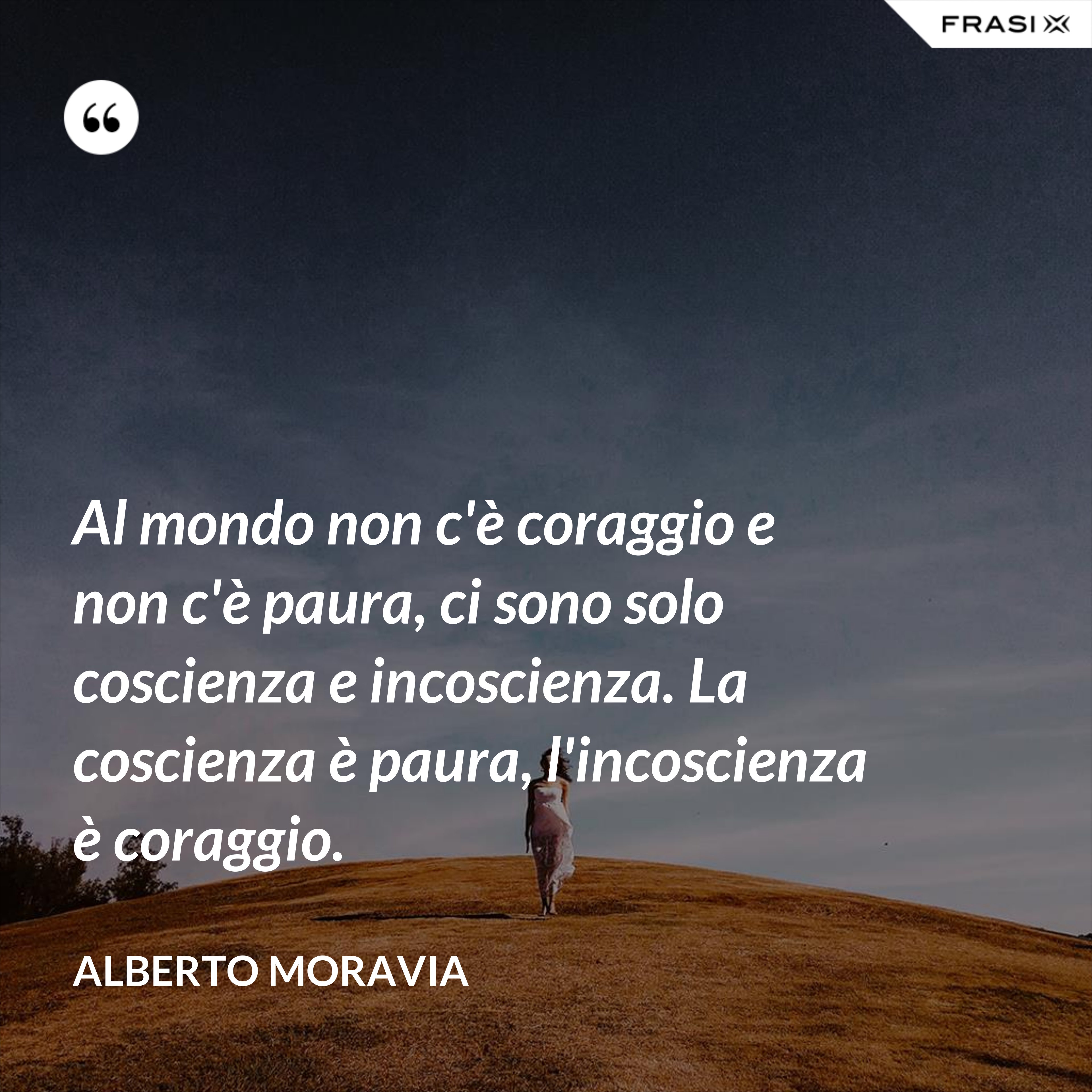 Al mondo non c'è coraggio e non c'è paura, ci sono solo coscienza e incoscienza. La coscienza è paura, l'incoscienza è coraggio. - Alberto Moravia