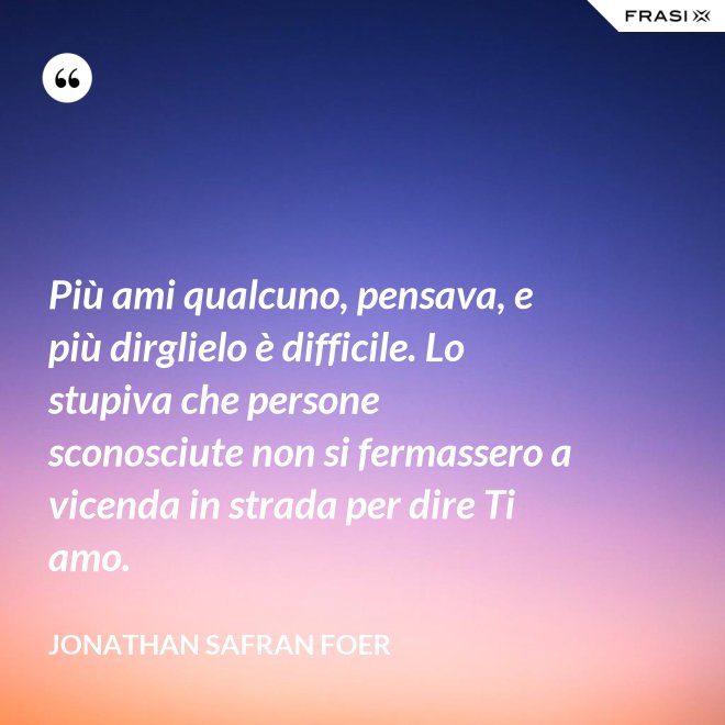 Più ami qualcuno, pensava, e più dirglielo è difficile. Lo stupiva che persone sconosciute non si fermassero a vicenda in strada per dire Ti amo. - Jonathan Safran Foer
