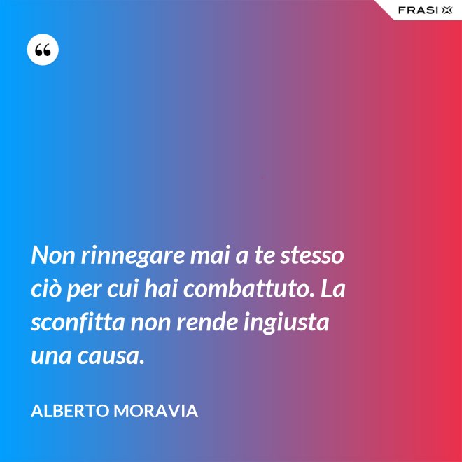 Non rinnegare mai a te stesso ciò per cui hai combattuto. La sconfitta non rende ingiusta una causa. - Alberto Moravia