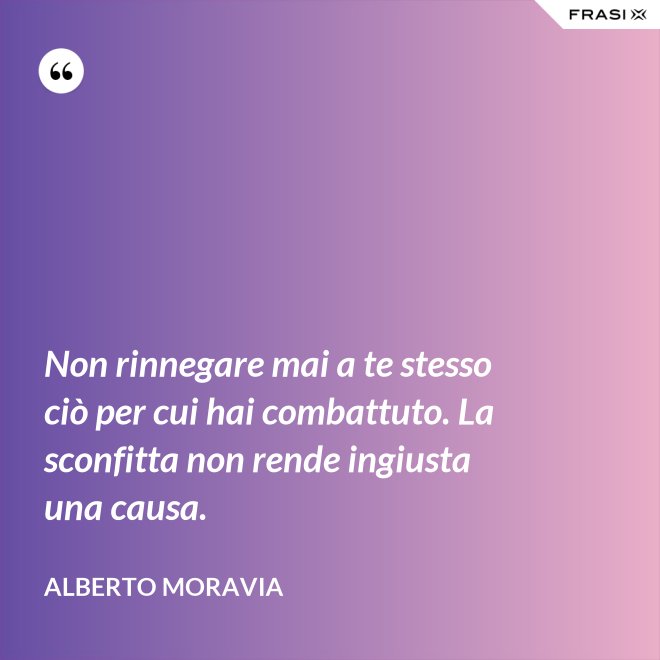 Non rinnegare mai a te stesso ciò per cui hai combattuto. La sconfitta non rende ingiusta una causa. - Alberto Moravia