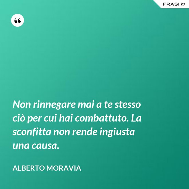 Non rinnegare mai a te stesso ciò per cui hai combattuto. La sconfitta non rende ingiusta una causa. - Alberto Moravia