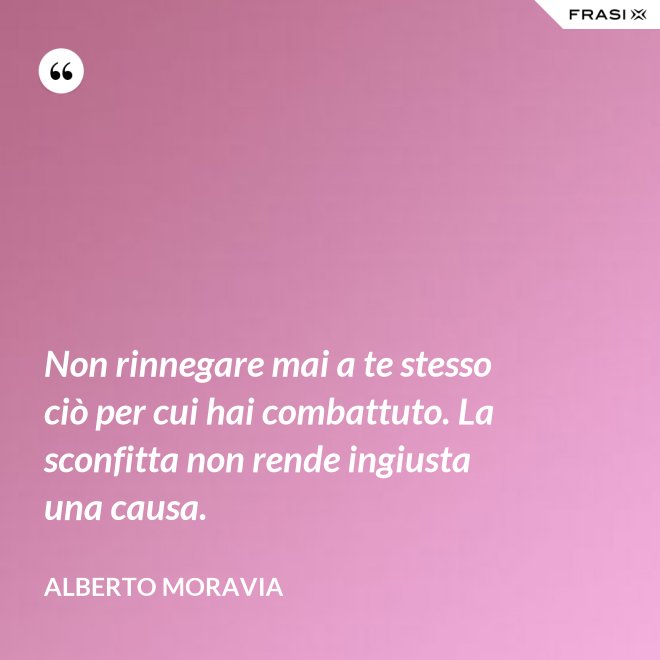 Non rinnegare mai a te stesso ciò per cui hai combattuto. La sconfitta non rende ingiusta una causa. - Alberto Moravia