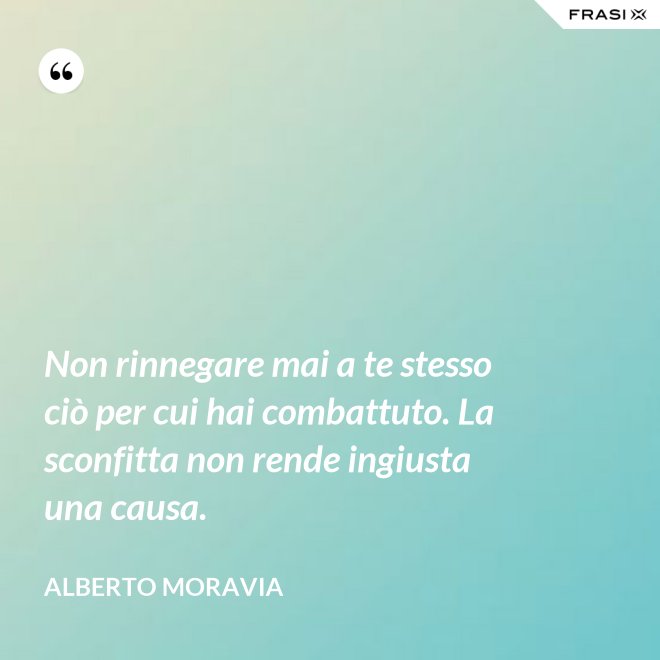 Non rinnegare mai a te stesso ciò per cui hai combattuto. La sconfitta non rende ingiusta una causa. - Alberto Moravia
