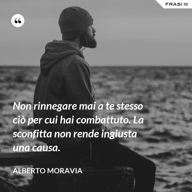 Non rinnegare mai a te stesso ciò per cui hai combattuto. La sconfitta non rende ingiusta una causa. - Alberto Moravia