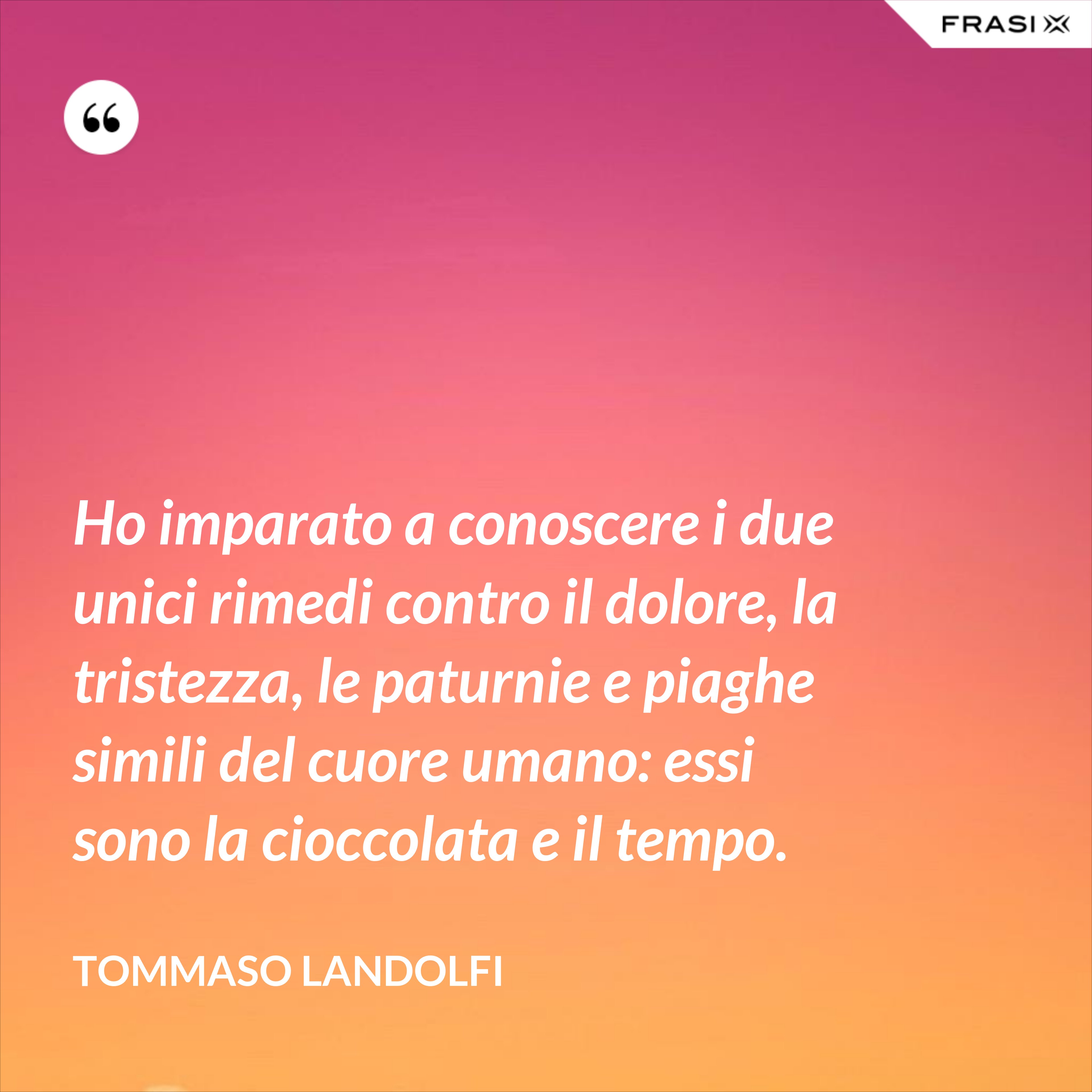 Ho imparato a conoscere i due unici rimedi contro il dolore, la tristezza, le paturnie e piaghe simili del cuore umano: essi sono la cioccolata e il tempo. - Tommaso Landolfi