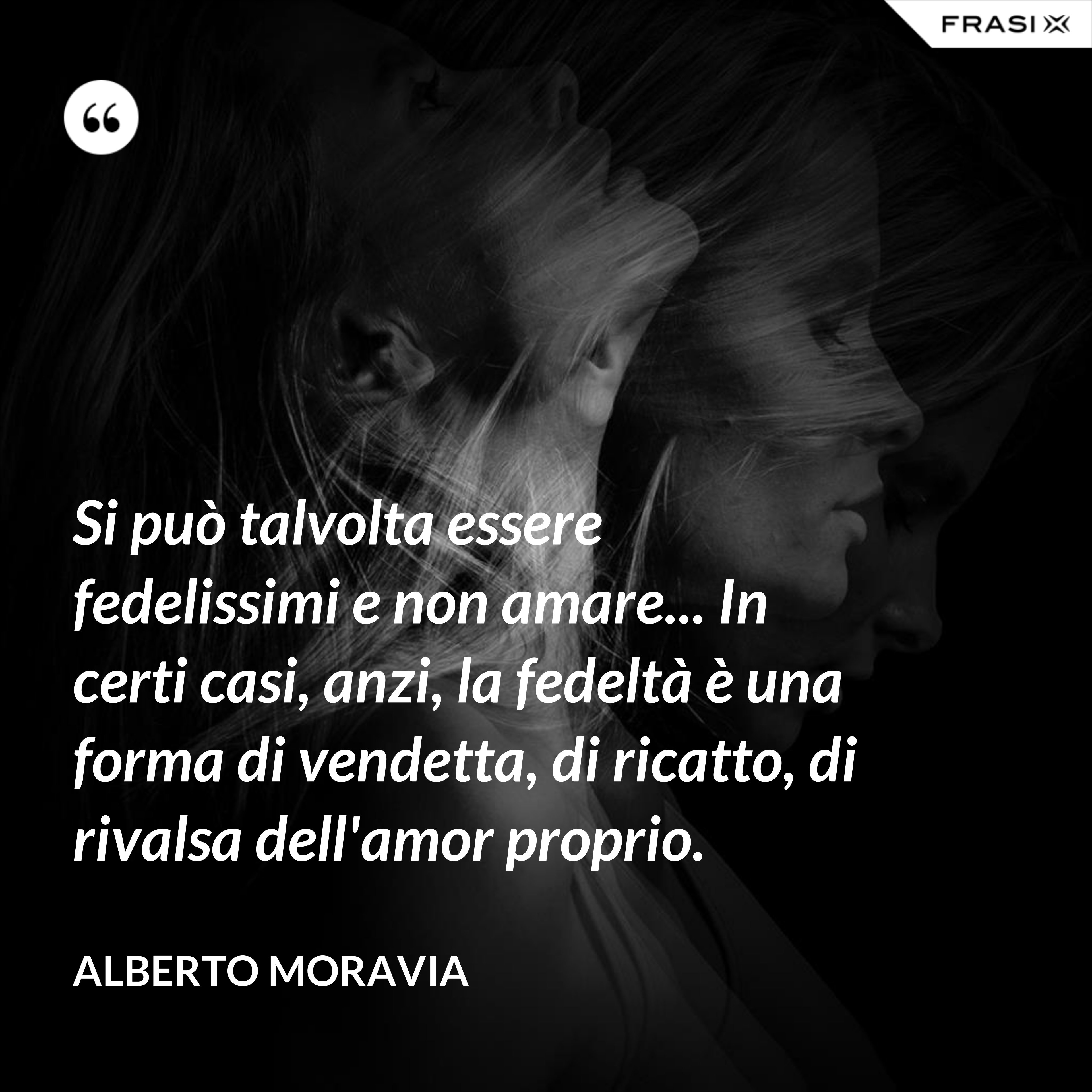 Si può talvolta essere fedelissimi e non amare... In certi casi, anzi, la fedeltà è una forma di vendetta, di ricatto, di rivalsa dell'amor proprio. - Alberto Moravia
