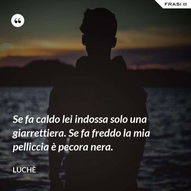Se fa caldo lei indossa solo una giarrettiera. Se fa freddo la mia pelliccia è pecora nera. - Luchè
