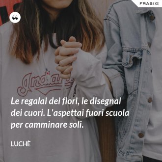 Le regalai dei fiori, le disegnai dei cuori. L'aspettai fuori scuola per camminare soli. - Luchè