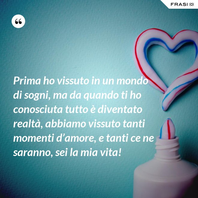 Prima ho vissuto in un mondo di sogni, ma da quando ti ho conosciuta tutto è diventato realtà, abbiamo vissuto tanti momenti d’amore, e tanti ce ne saranno, sei la mia vita! - Anonimo