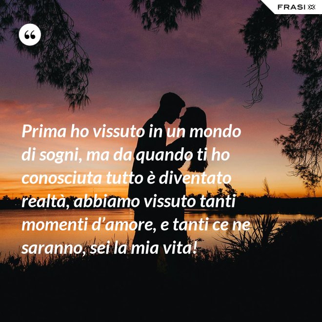 Prima ho vissuto in un mondo di sogni, ma da quando ti ho conosciuta tutto è diventato realtà, abbiamo vissuto tanti momenti d’amore, e tanti ce ne saranno, sei la mia vita! - Anonimo