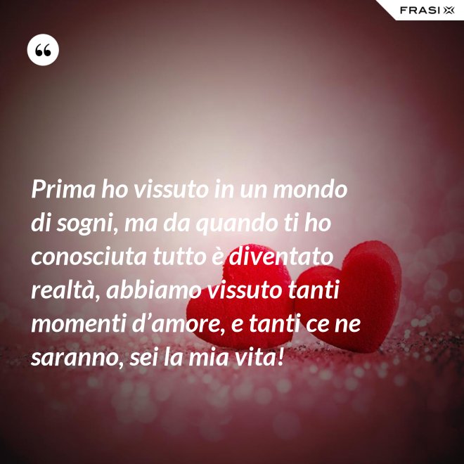 Prima ho vissuto in un mondo di sogni, ma da quando ti ho conosciuta tutto è diventato realtà, abbiamo vissuto tanti momenti d’amore, e tanti ce ne saranno, sei la mia vita! - Anonimo