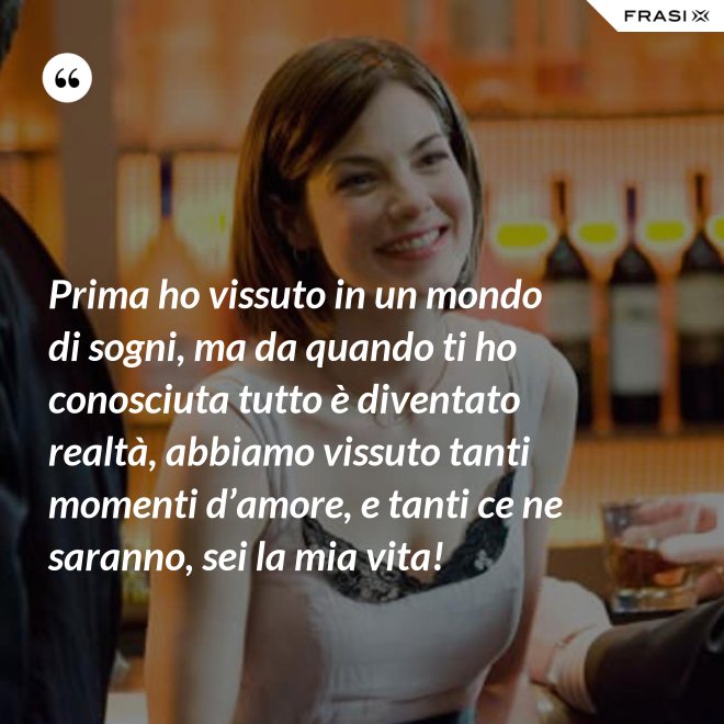 Prima ho vissuto in un mondo di sogni, ma da quando ti ho conosciuta tutto è diventato realtà, abbiamo vissuto tanti momenti d’amore, e tanti ce ne saranno, sei la mia vita! - Anonimo
