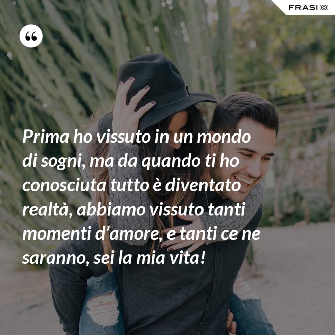 Prima ho vissuto in un mondo di sogni, ma da quando ti ho conosciuta tutto è diventato realtà, abbiamo vissuto tanti momenti d’amore, e tanti ce ne saranno, sei la mia vita! - Anonimo