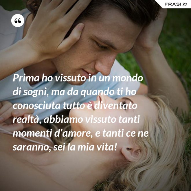 Prima ho vissuto in un mondo di sogni, ma da quando ti ho conosciuta tutto è diventato realtà, abbiamo vissuto tanti momenti d’amore, e tanti ce ne saranno, sei la mia vita! - Anonimo