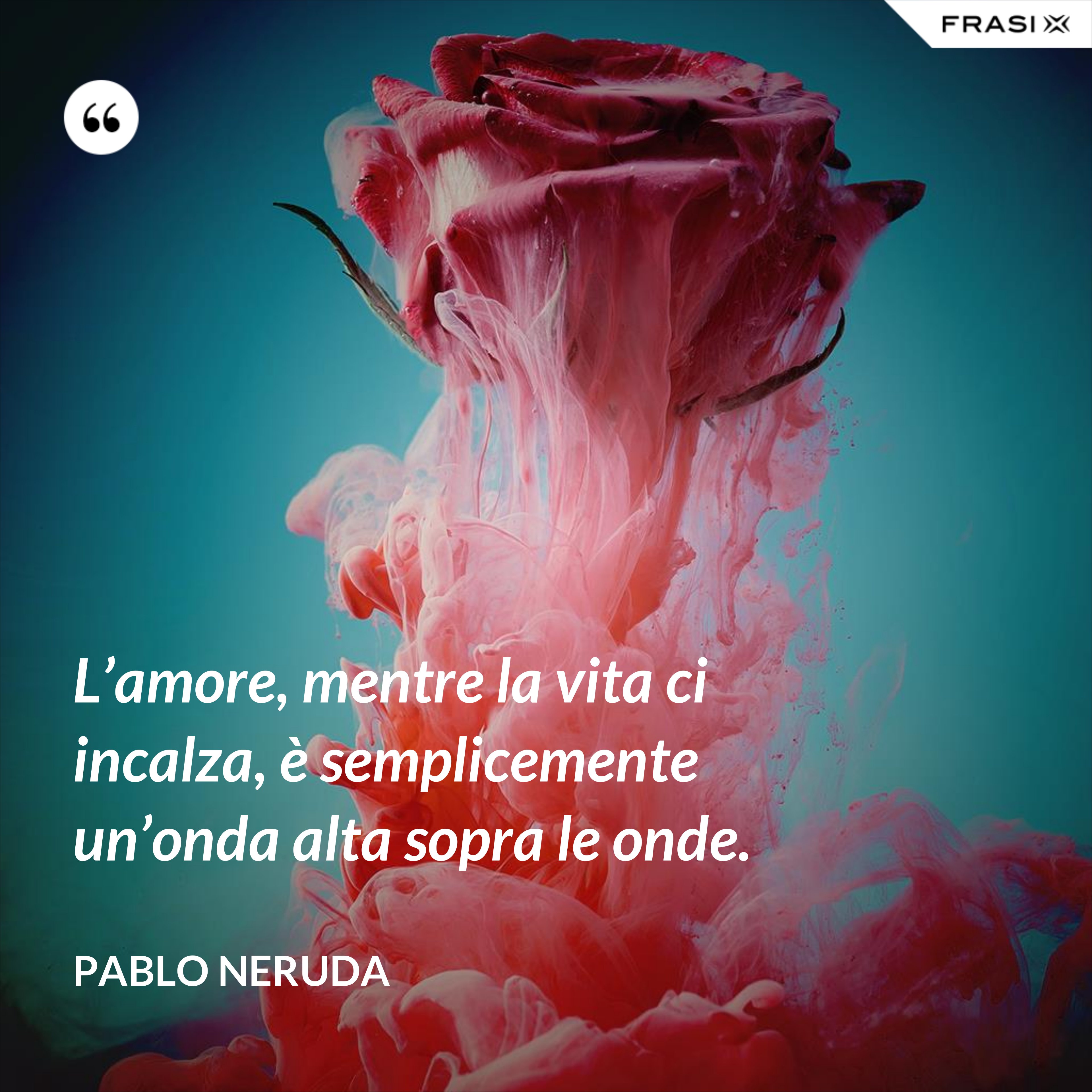 L’amore, mentre la vita ci incalza, è semplicemente un’onda alta sopra le onde. - Pablo Neruda