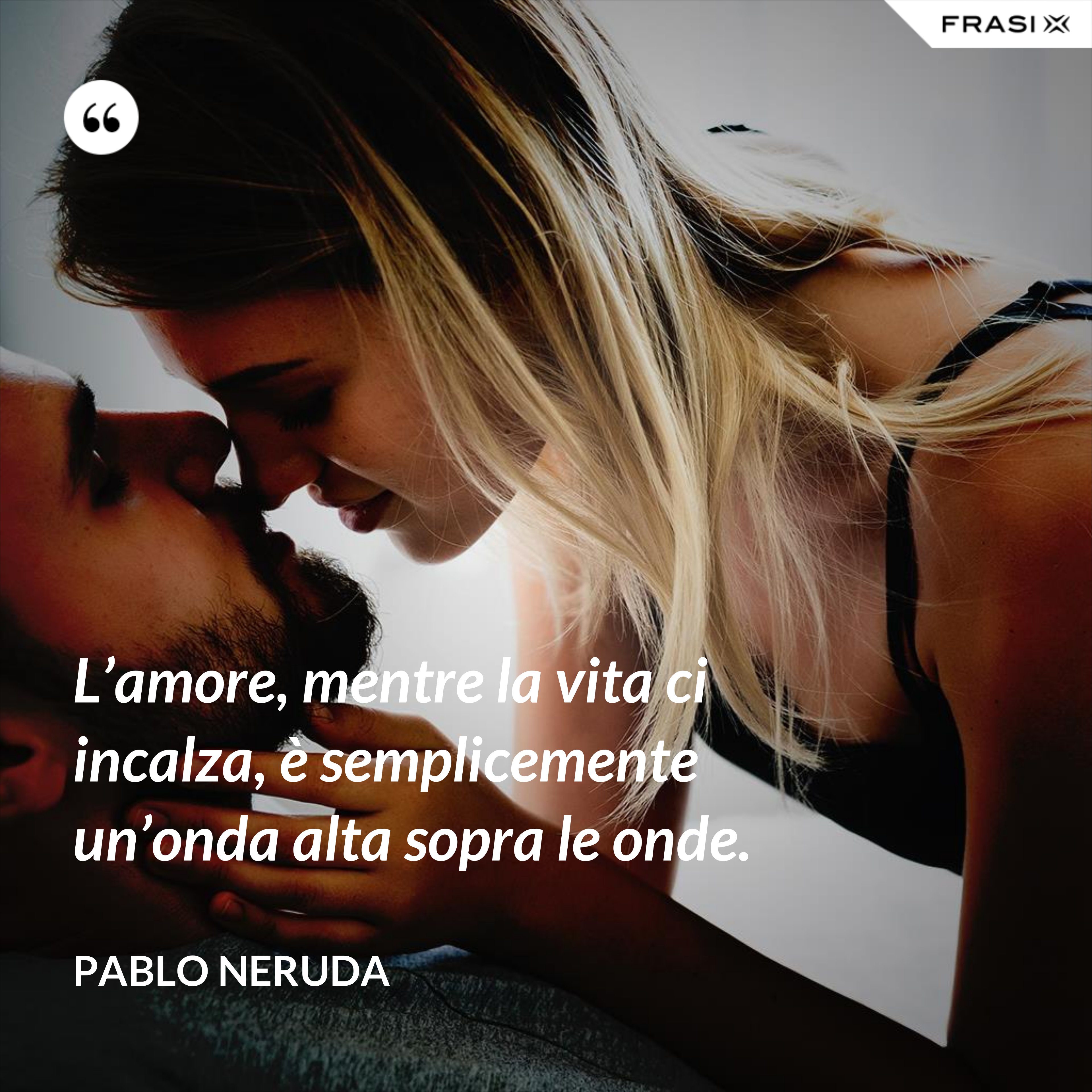 L’amore, mentre la vita ci incalza, è semplicemente un’onda alta sopra le onde. - Pablo Neruda