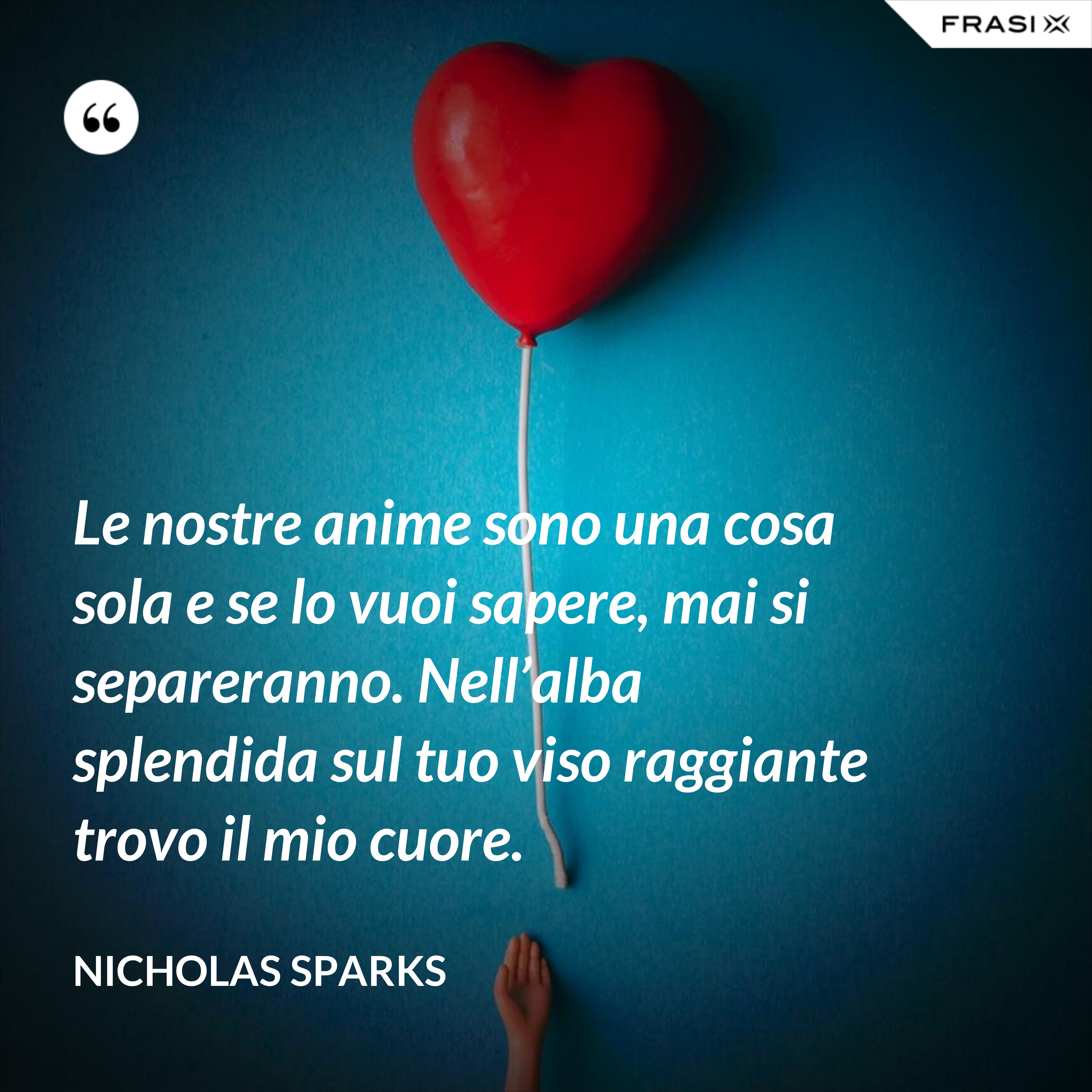 Le nostre anime sono una cosa sola e se lo vuoi sapere, mai si separeranno. Nell’alba splendida sul tuo viso raggiante trovo il mio cuore. - Nicholas Sparks