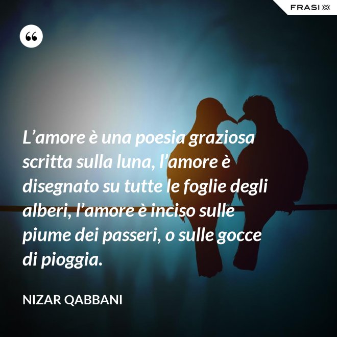 L’amore è una poesia graziosa scritta sulla luna, l’amore è disegnato su tutte le foglie degli alberi, l’amore è inciso sulle piume dei passeri, o sulle gocce di pioggia. - Nizar Qabbani
