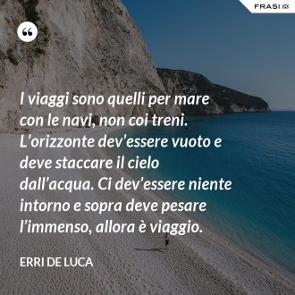 I viaggi sono quelli per mare con le navi, non coi treni. L’orizzonte dev’essere vuoto e deve staccare il cielo dall’acqua. Ci dev’essere niente intorno e sopra deve pesare l’immenso, allora è viaggio. - Erri De Luca
