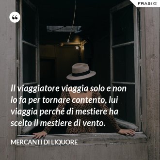 Il viaggiatore viaggia solo e non lo fa per tornare contento, lui viaggia perché di mestiere ha scelto il mestiere di vento. - Mercanti di Liquore