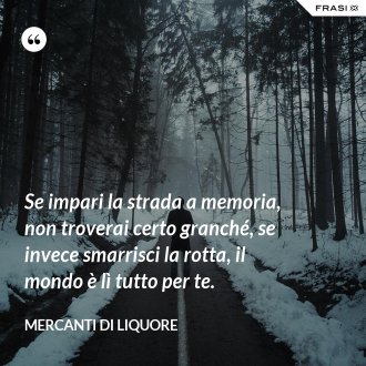 Se impari la strada a memoria, non troverai certo granché, se invece smarrisci la rotta, il mondo è lì tutto per te. - Mercanti di Liquore