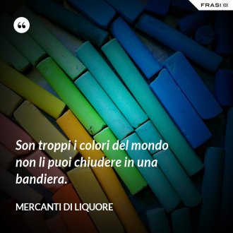 Son troppi i colori del mondo non li puoi chiudere in una bandiera. - Mercanti di Liquore