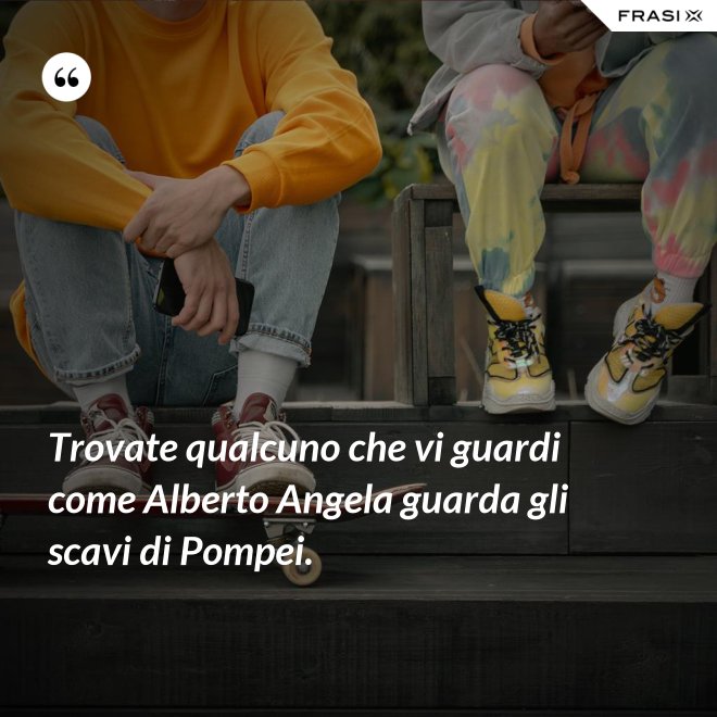Trovate qualcuno che vi guardi come Alberto Angela guarda gli scavi di Pompei. - Anonimo