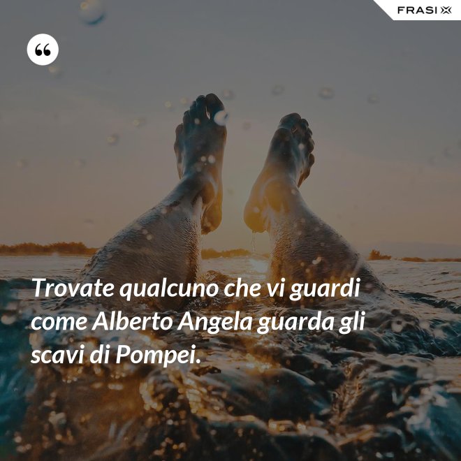 Trovate qualcuno che vi guardi come Alberto Angela guarda gli scavi di Pompei. - Anonimo