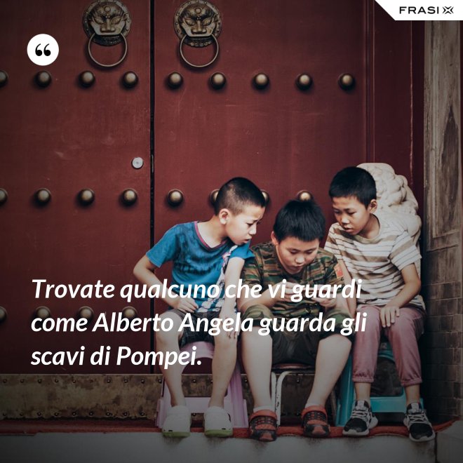 Trovate qualcuno che vi guardi come Alberto Angela guarda gli scavi di Pompei. - Anonimo