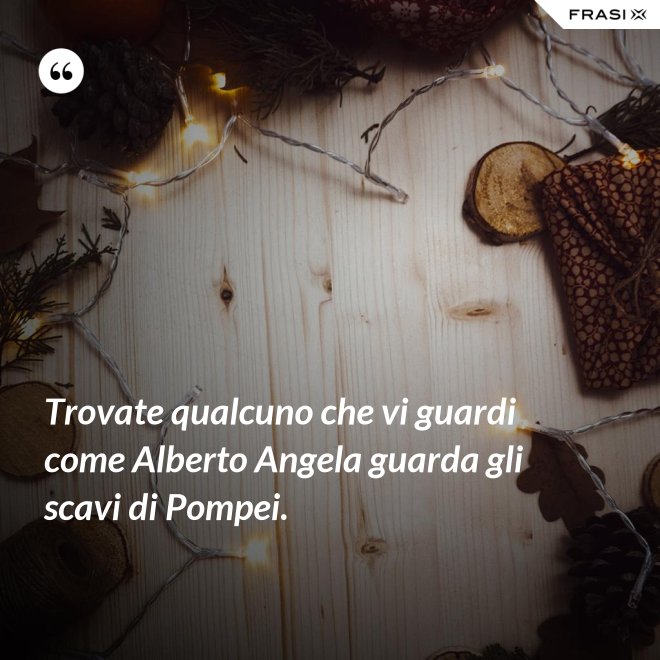Trovate qualcuno che vi guardi come Alberto Angela guarda gli scavi di Pompei. - Anonimo