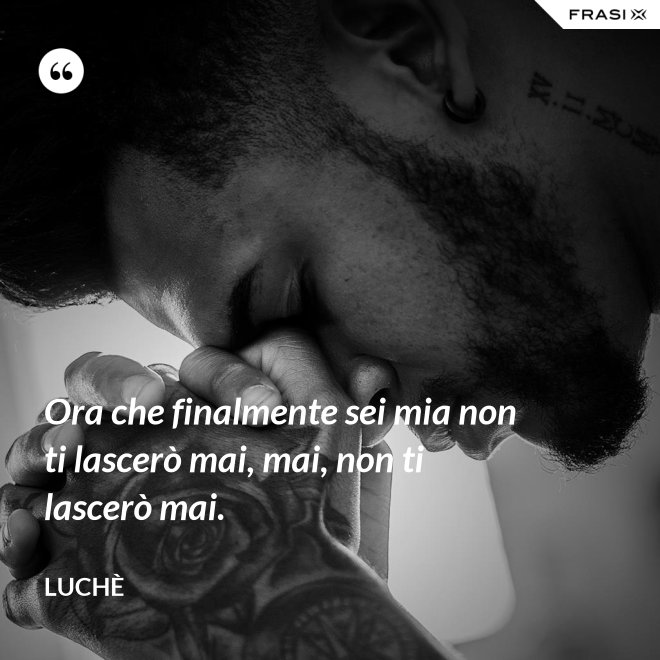 Ora che finalmente sei mia non ti lascerò mai, mai, non ti lascerò mai. - Luchè