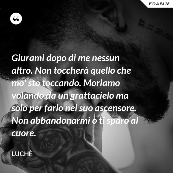 Giurami dopo di me nessun altro. Non toccherà quello che mo' sto toccando. Moriamo volando da un grattacielo ma solo per farlo nel suo ascensore. Non abbandonarmi o ti sparo al cuore. - Luchè