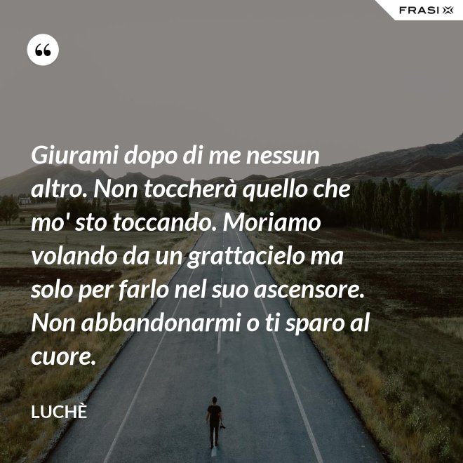 Giurami dopo di me nessun altro. Non toccherà quello che mo' sto toccando. Moriamo volando da un grattacielo ma solo per farlo nel suo ascensore. Non abbandonarmi o ti sparo al cuore. - Luchè