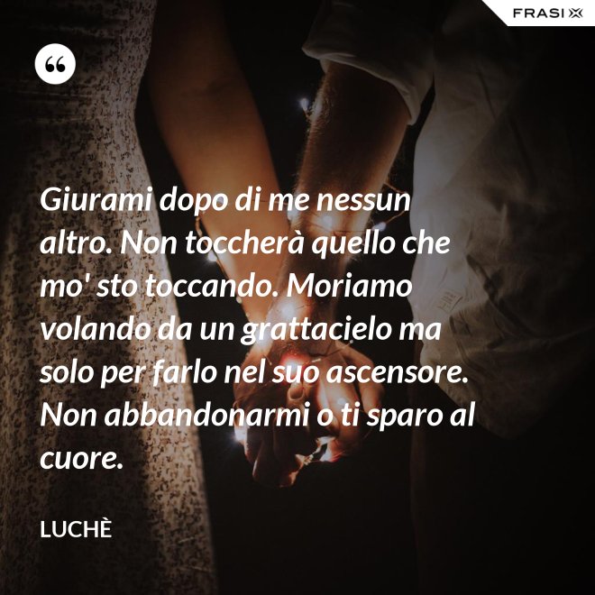 Giurami dopo di me nessun altro. Non toccherà quello che mo' sto toccando. Moriamo volando da un grattacielo ma solo per farlo nel suo ascensore. Non abbandonarmi o ti sparo al cuore. - Luchè