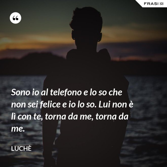 Sono io al telefono e lo so che non sei felice e io lo so. Lui non è lì con te, torna da me, torna da me. - Luchè