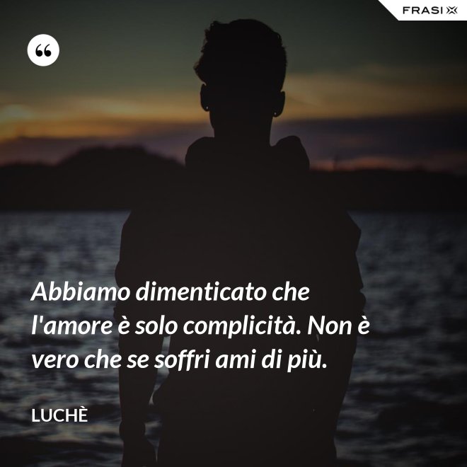 Abbiamo dimenticato che l'amore è solo complicità. Non è vero che se soffri ami di più. - Luchè