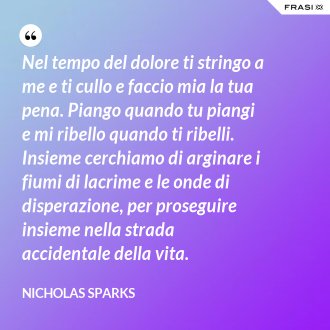 Nel tempo del dolore ti stringo a me e ti cullo e faccio mia la tua pena. Piango quando tu piangi e mi ribello quando ti ribelli. Insieme cerchiamo di arginare i fiumi di lacrime e le onde di disperazione, per proseguire insieme nella strada accidentale della vita. - Nicholas Sparks